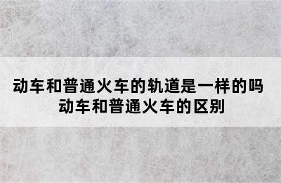 动车和普通火车的轨道是一样的吗 动车和普通火车的区别